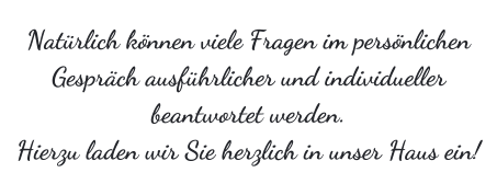 Natrlich knnen viele Fragen im persnlichen Gesprch ausfhrlicher und individueller beantwortet werden. Hierzu laden wir Sie herzlich in unser Haus ein!